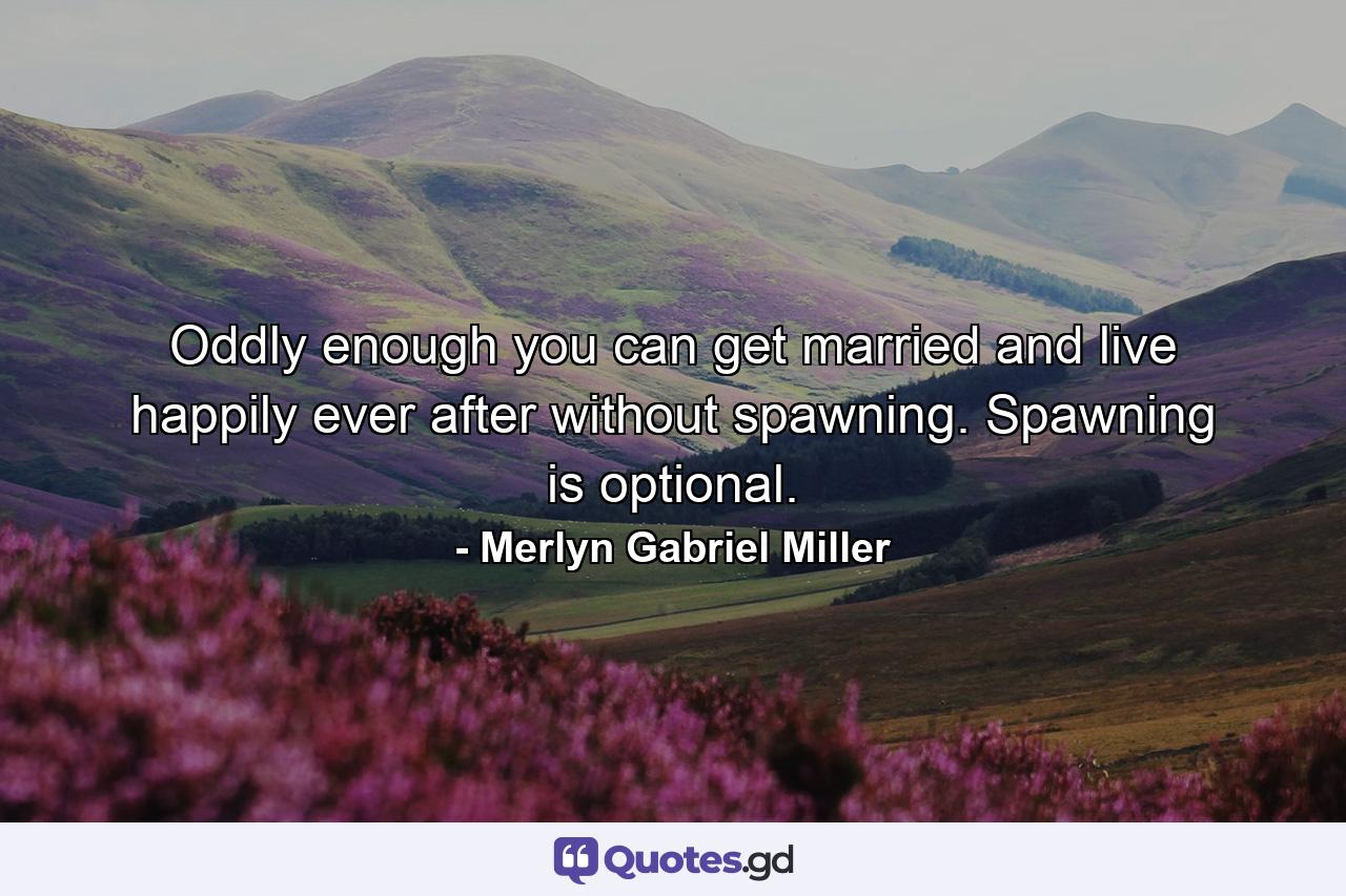 Oddly enough you can get married and live happily ever after without spawning. Spawning is optional. - Quote by Merlyn Gabriel Miller