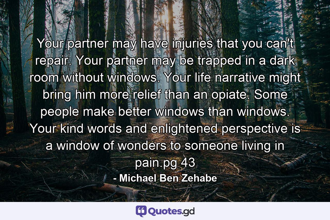 Your partner may have injuries that you can't repair. Your partner may be trapped in a dark room without windows. Your life narrative might bring him more relief than an opiate. Some people make better windows than windows. Your kind words and enlightened perspective is a window of wonders to someone living in pain.pg 43 - Quote by Michael Ben Zehabe