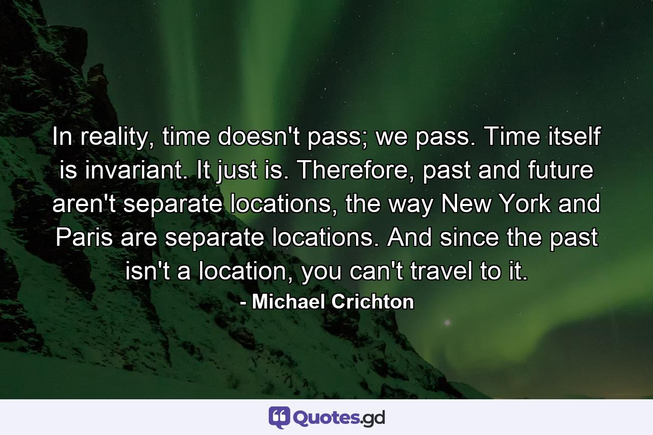 In reality, time doesn't pass; we pass. Time itself is invariant. It just is. Therefore, past and future aren't separate locations, the way New York and Paris are separate locations. And since the past isn't a location, you can't travel to it. - Quote by Michael Crichton