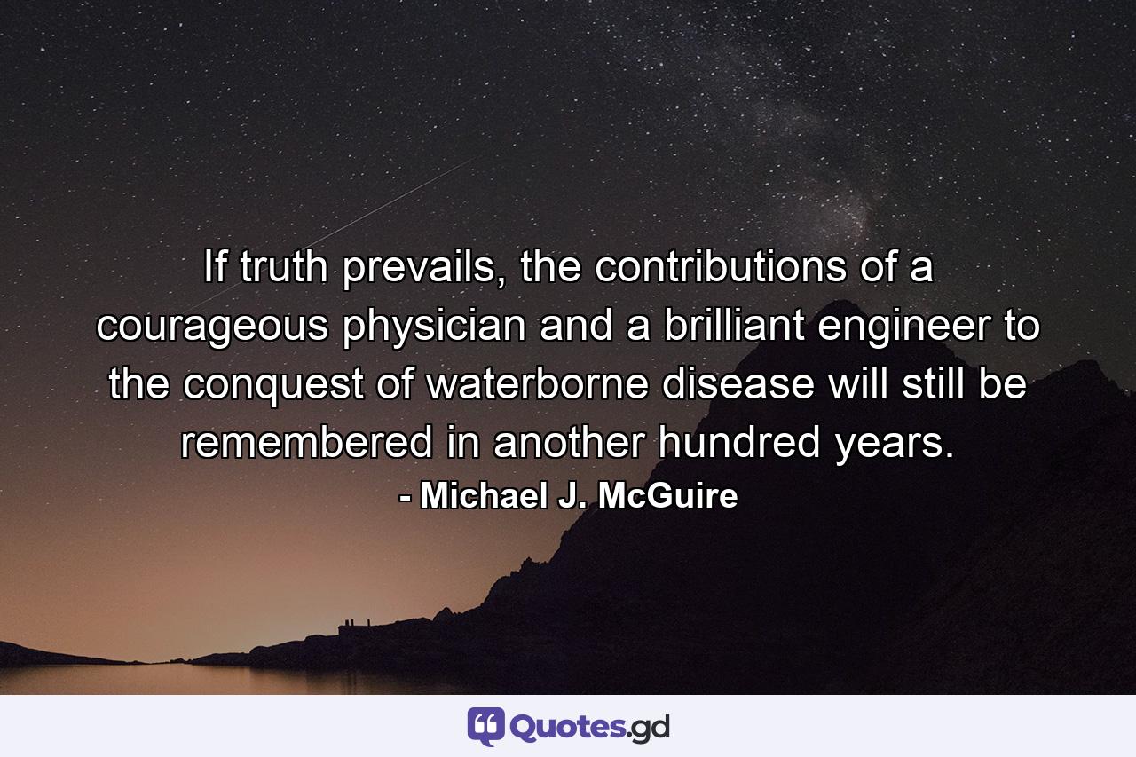 If truth prevails, the contributions of a courageous physician and a brilliant engineer to the conquest of waterborne disease will still be remembered in another hundred years. - Quote by Michael J. McGuire