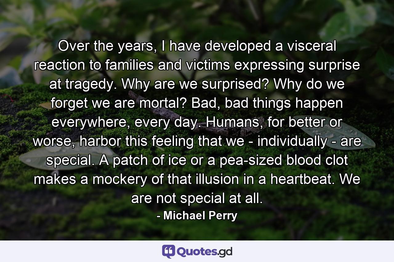 Over the years, I have developed a visceral reaction to families and victims expressing surprise at tragedy. Why are we surprised? Why do we forget we are mortal? Bad, bad things happen everywhere, every day. Humans, for better or worse, harbor this feeling that we - individually - are special. A patch of ice or a pea-sized blood clot makes a mockery of that illusion in a heartbeat. We are not special at all. - Quote by Michael Perry