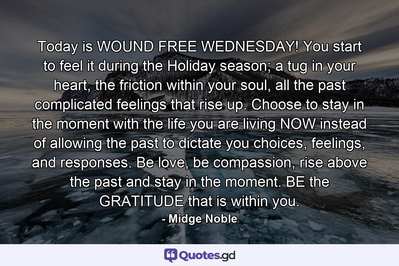 Today is WOUND FREE WEDNESDAY! You start to feel it during the Holiday season; a tug in your heart, the friction within your soul, all the past complicated feelings that rise up. Choose to stay in the moment with the life you are living NOW instead of allowing the past to dictate you choices, feelings, and responses. Be love, be compassion, rise above the past and stay in the moment. BE the GRATITUDE that is within you. - Quote by Midge Noble