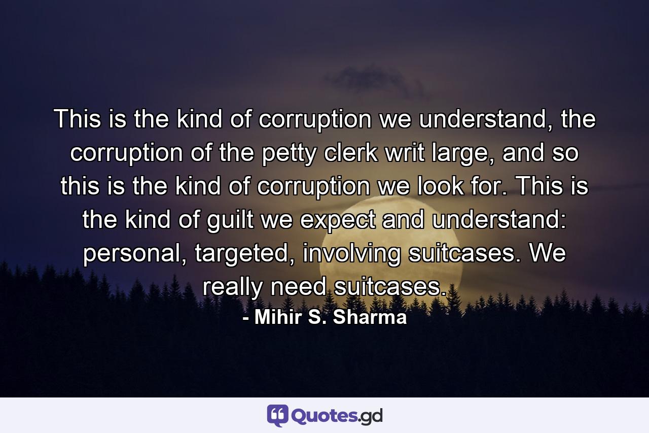 This is the kind of corruption we understand, the corruption of the petty clerk writ large, and so this is the kind of corruption we look for. This is the kind of guilt we expect and understand: personal, targeted, involving suitcases. We really need suitcases. - Quote by Mihir S. Sharma