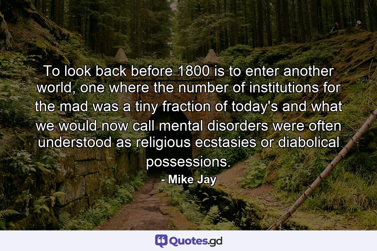 To look back before 1800 is to enter another world, one where the number of institutions for the mad was a tiny fraction of today's and what we would now call mental disorders were often understood as religious ecstasies or diabolical possessions. - Quote by Mike Jay