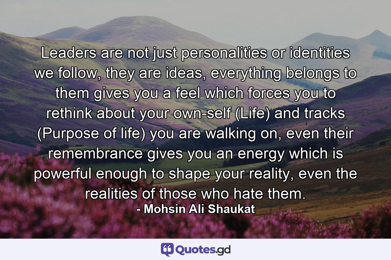 Leaders are not just personalities or identities we follow, they are ideas, everything belongs to them gives you a feel which forces you to rethink about your own-self (Life) and tracks (Purpose of life) you are walking on, even their remembrance gives you an energy which is powerful enough to shape your reality, even the realities of those who hate them. - Quote by Mohsin Ali Shaukat