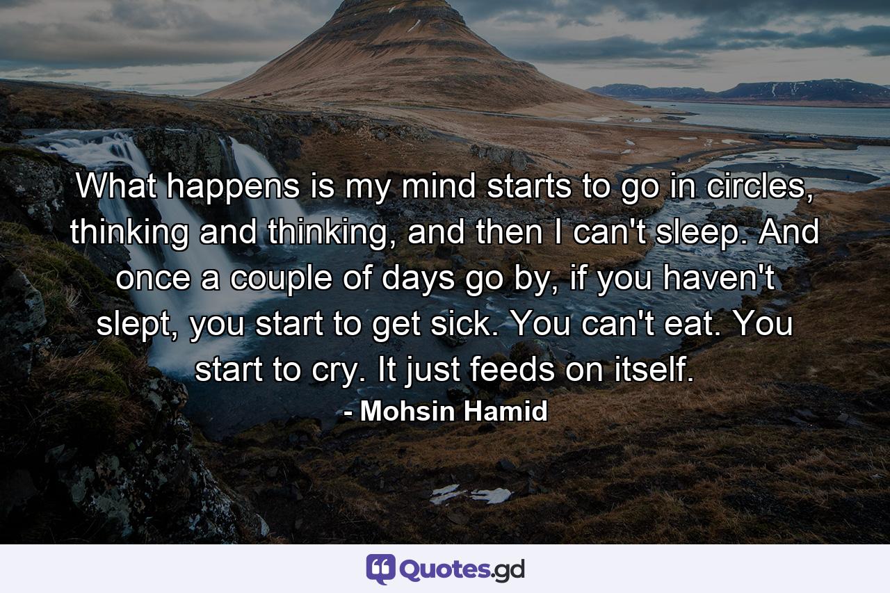 What happens is my mind starts to go in circles, thinking and thinking, and then I can't sleep. And once a couple of days go by, if you haven't slept, you start to get sick. You can't eat. You start to cry. It just feeds on itself. - Quote by Mohsin Hamid