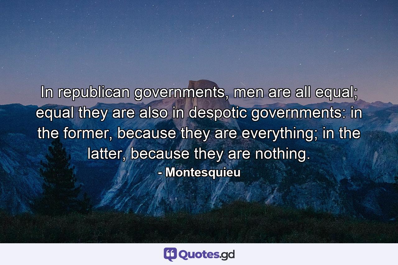 In republican governments, men are all equal; equal they are also in despotic governments: in the former, because they are everything; in the latter, because they are nothing. - Quote by Montesquieu