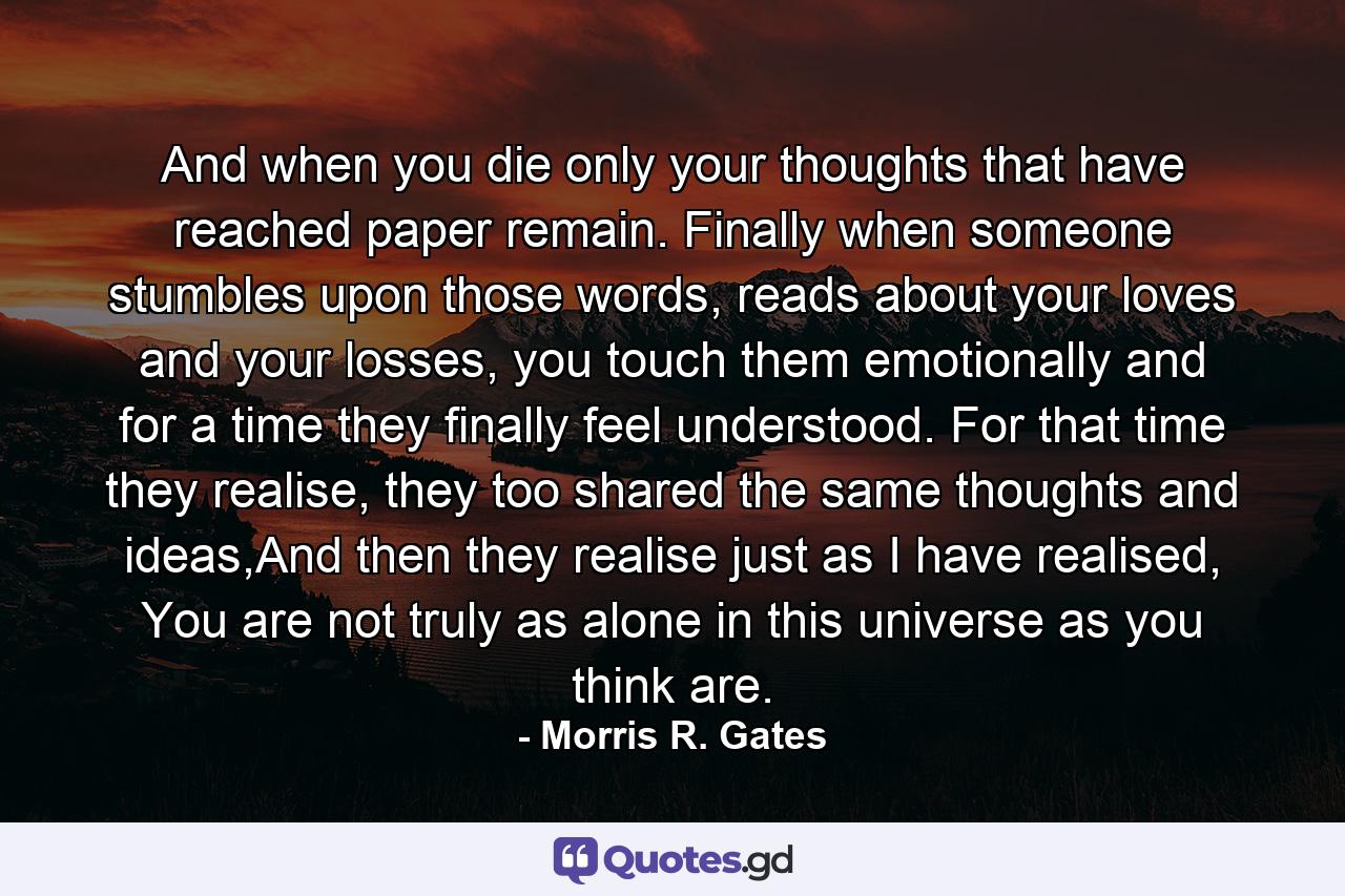 And when you die only your thoughts that have reached paper remain. Finally when someone stumbles upon those words, reads about your loves and your losses, you touch them emotionally and for a time they finally feel understood. For that time they realise, they too shared the same thoughts and ideas,And then they realise just as I have realised, You are not truly as alone in this universe as you think are. - Quote by Morris R. Gates