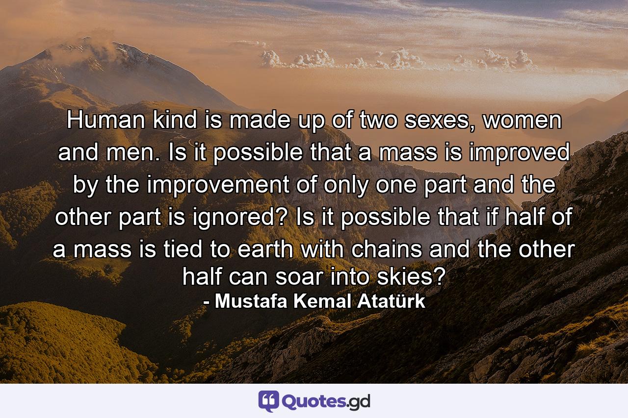 Human kind is made up of two sexes, women and men. Is it possible that a mass is improved by the improvement of only one part and the other part is ignored? Is it possible that if half of a mass is tied to earth with chains and the other half can soar into skies? - Quote by Mustafa Kemal Atatürk