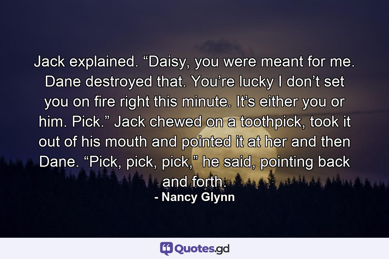 Jack explained. “Daisy, you were meant for me. Dane destroyed that. You’re lucky I don’t set you on fire right this minute. It’s either you or him. Pick.” Jack chewed on a toothpick, took it out of his mouth and pointed it at her and then Dane. “Pick, pick, pick,” he said, pointing back and forth. - Quote by Nancy Glynn