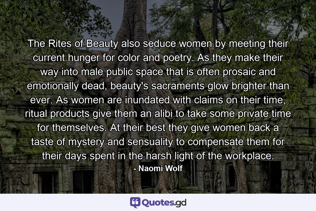 The Rites of Beauty also seduce women by meeting their current hunger for color and poetry. As they make their way into male public space that is often prosaic and emotionally dead, beauty's sacraments glow brighter than ever. As women are inundated with claims on their time, ritual products give them an alibi to take some private time for themselves. At their best they give women back a taste of mystery and sensuality to compensate them for their days spent in the harsh light of the workplace. - Quote by Naomi Wolf