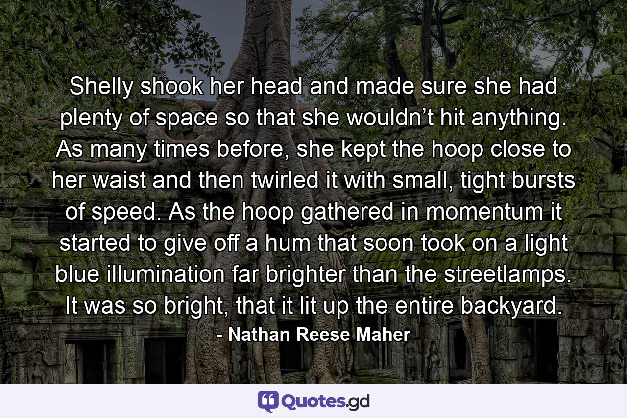 Shelly shook her head and made sure she had plenty of space so that she wouldn’t hit anything. As many times before, she kept the hoop close to her waist and then twirled it with small, tight bursts of speed. As the hoop gathered in momentum it started to give off a hum that soon took on a light blue illumination far brighter than the streetlamps. It was so bright, that it lit up the entire backyard. - Quote by Nathan Reese Maher