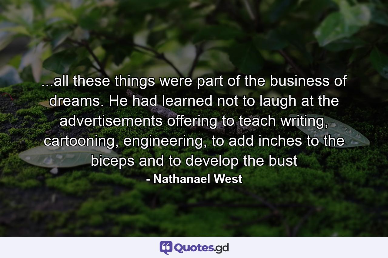 ...all these things were part of the business of dreams. He had learned not to laugh at the advertisements offering to teach writing, cartooning, engineering, to add inches to the biceps and to develop the bust - Quote by Nathanael West