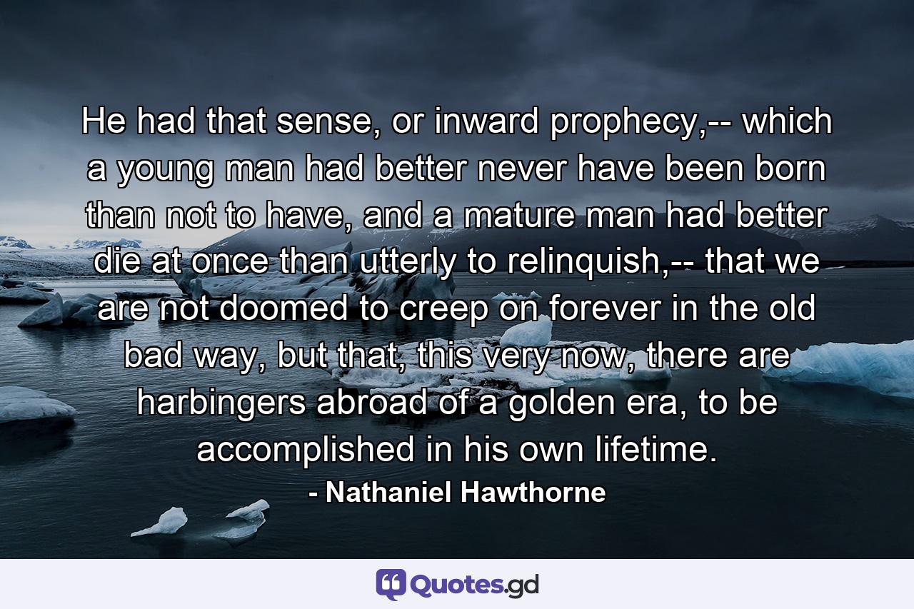 He had that sense, or inward prophecy,-- which a young man had better never have been born than not to have, and a mature man had better die at once than utterly to relinquish,-- that we are not doomed to creep on forever in the old bad way, but that, this very now, there are harbingers abroad of a golden era, to be accomplished in his own lifetime. - Quote by Nathaniel Hawthorne