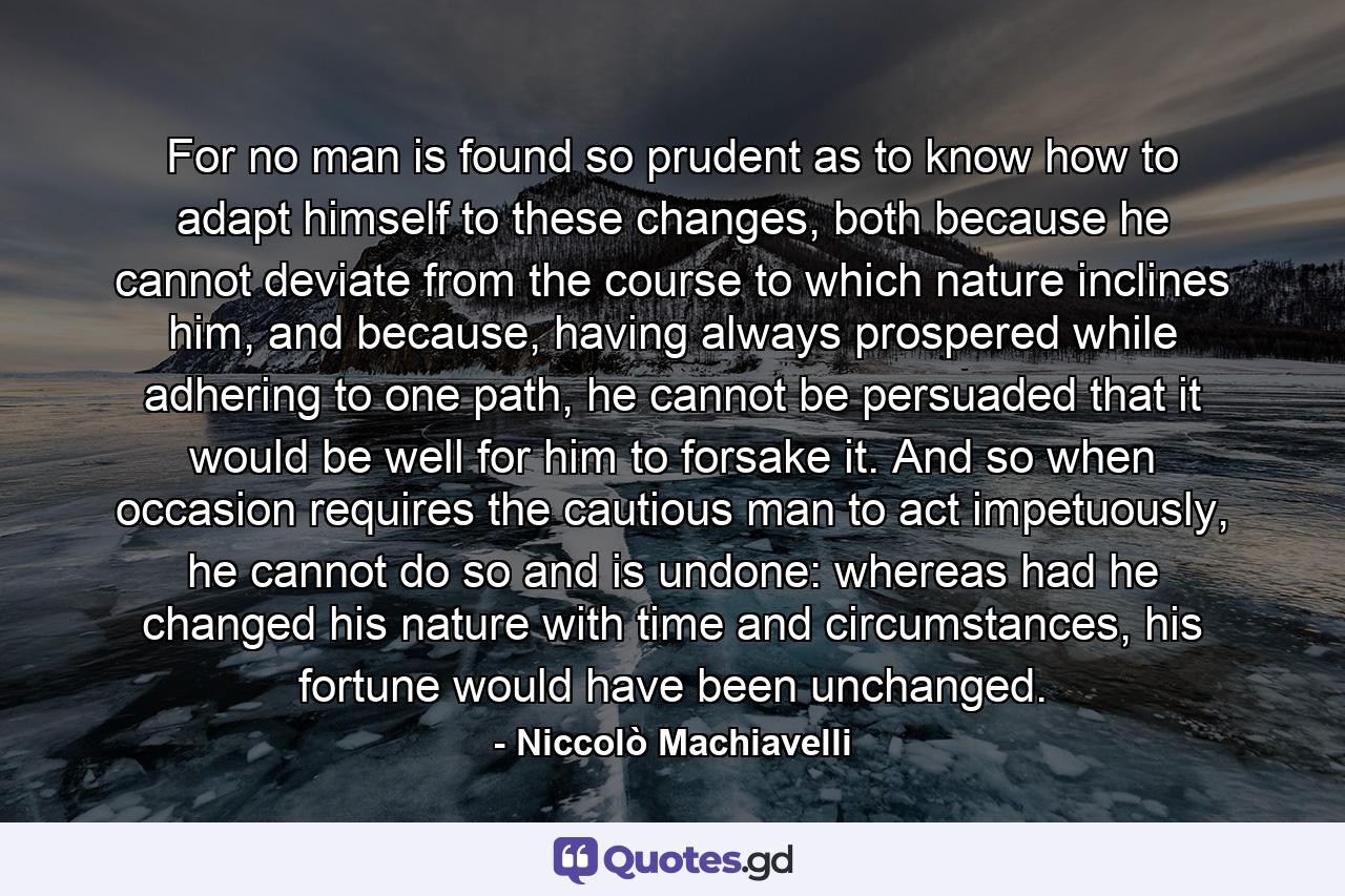 For no man is found so prudent as to know how to adapt himself to these changes, both because he cannot deviate from the course to which nature inclines him, and because, having always prospered while adhering to one path, he cannot be persuaded that it would be well for him to forsake it. And so when occasion requires the cautious man to act impetuously, he cannot do so and is undone: whereas had he changed his nature with time and circumstances, his fortune would have been unchanged. - Quote by Niccolò Machiavelli