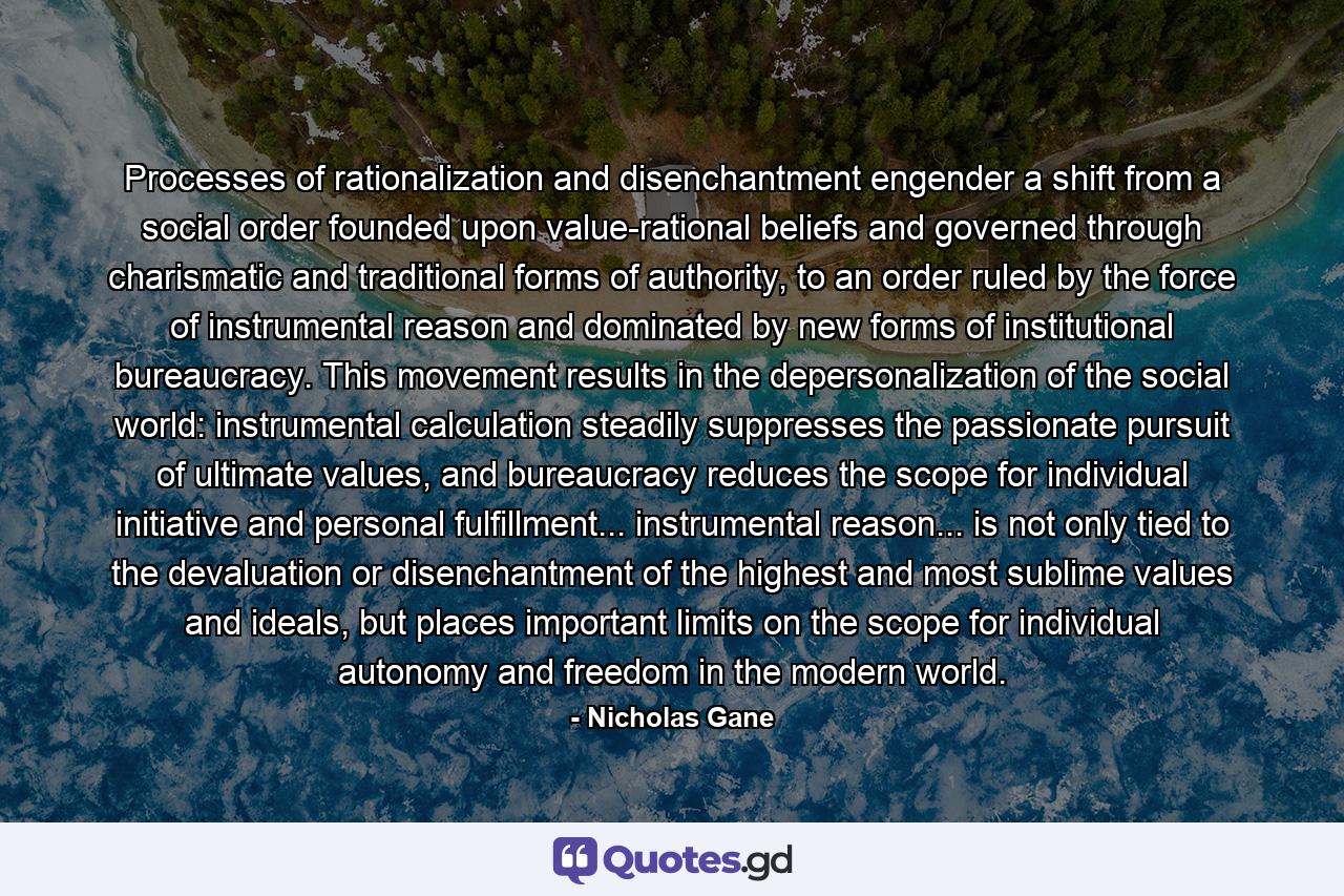 Processes of rationalization and disenchantment engender a shift from a social order founded upon value-rational beliefs and governed through charismatic and traditional forms of authority, to an order ruled by the force of instrumental reason and dominated by new forms of institutional bureaucracy. This movement results in the depersonalization of the social world: instrumental calculation steadily suppresses the passionate pursuit of ultimate values, and bureaucracy reduces the scope for individual initiative and personal fulfillment... instrumental reason... is not only tied to the devaluation or disenchantment of the highest and most sublime values and ideals, but places important limits on the scope for individual autonomy and freedom in the modern world. - Quote by Nicholas Gane