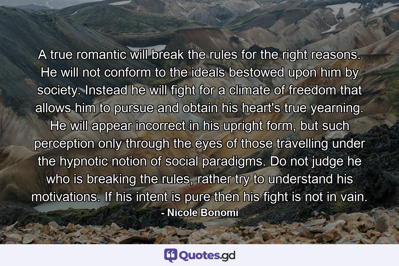 A true romantic will break the rules for the right reasons. He will not conform to the ideals bestowed upon him by society. Instead he will fight for a climate of freedom that allows him to pursue and obtain his heart's true yearning. He will appear incorrect in his upright form, but such perception only through the eyes of those travelling under the hypnotic notion of social paradigms. Do not judge he who is breaking the rules, rather try to understand his motivations. If his intent is pure then his fight is not in vain. - Quote by Nicole Bonomi