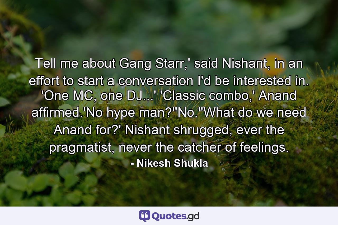 Tell me about Gang Starr,' said Nishant, in an effort to start a conversation I'd be interested in. 'One MC, one DJ...' 'Classic combo,' Anand affirmed.'No hype man?''No.''What do we need Anand for?' Nishant shrugged, ever the pragmatist, never the catcher of feelings. - Quote by Nikesh Shukla