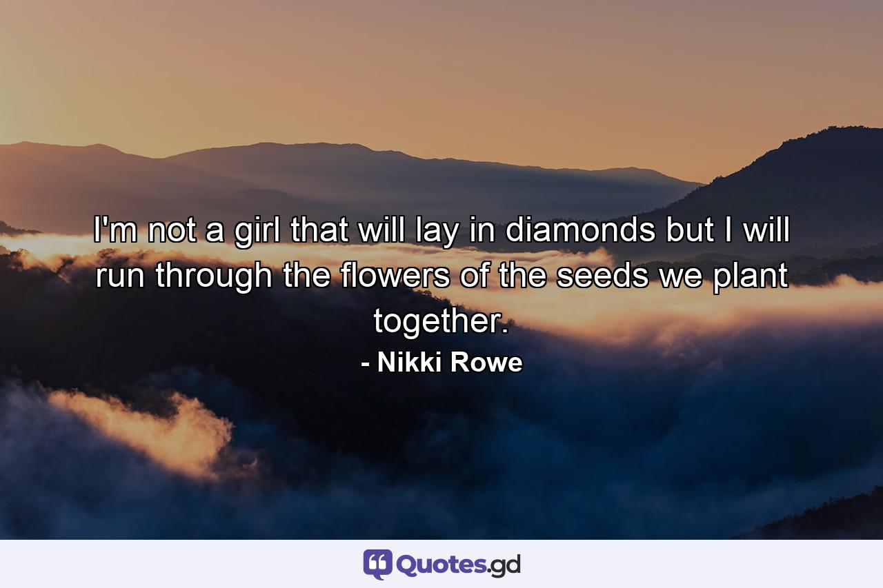 I'm not a girl that will lay in diamonds but I will run through the flowers of the seeds we plant together. - Quote by Nikki Rowe