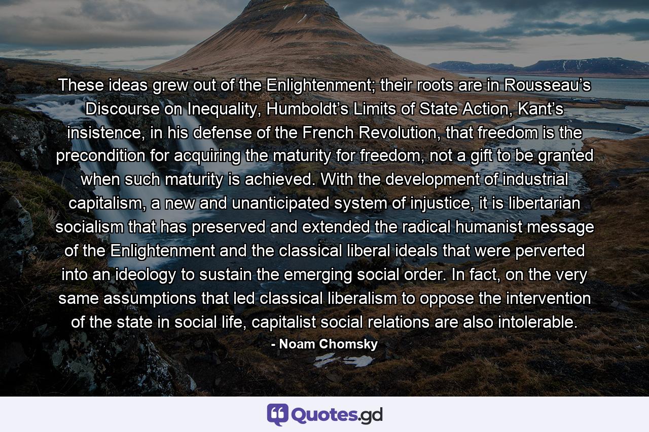 These ideas grew out of the Enlightenment; their roots are in Rousseau’s Discourse on Inequality, Humboldt’s Limits of State Action, Kant’s insistence, in his defense of the French Revolution, that freedom is the precondition for acquiring the maturity for freedom, not a gift to be granted when such maturity is achieved. With the development of industrial capitalism, a new and unanticipated system of injustice, it is libertarian socialism that has preserved and extended the radical humanist message of the Enlightenment and the classical liberal ideals that were perverted into an ideology to sustain the emerging social order. In fact, on the very same assumptions that led classical liberalism to oppose the intervention of the state in social life, capitalist social relations are also intolerable. - Quote by Noam Chomsky