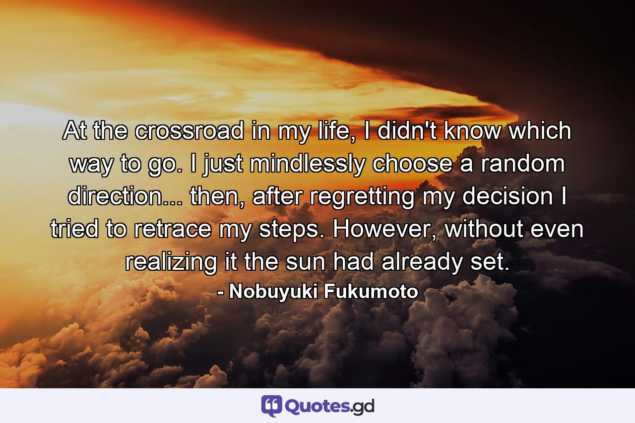 At the crossroad in my life, I didn't know which way to go. I just mindlessly choose a random direction... then, after regretting my decision I tried to retrace my steps. However, without even realizing it the sun had already set. - Quote by Nobuyuki Fukumoto