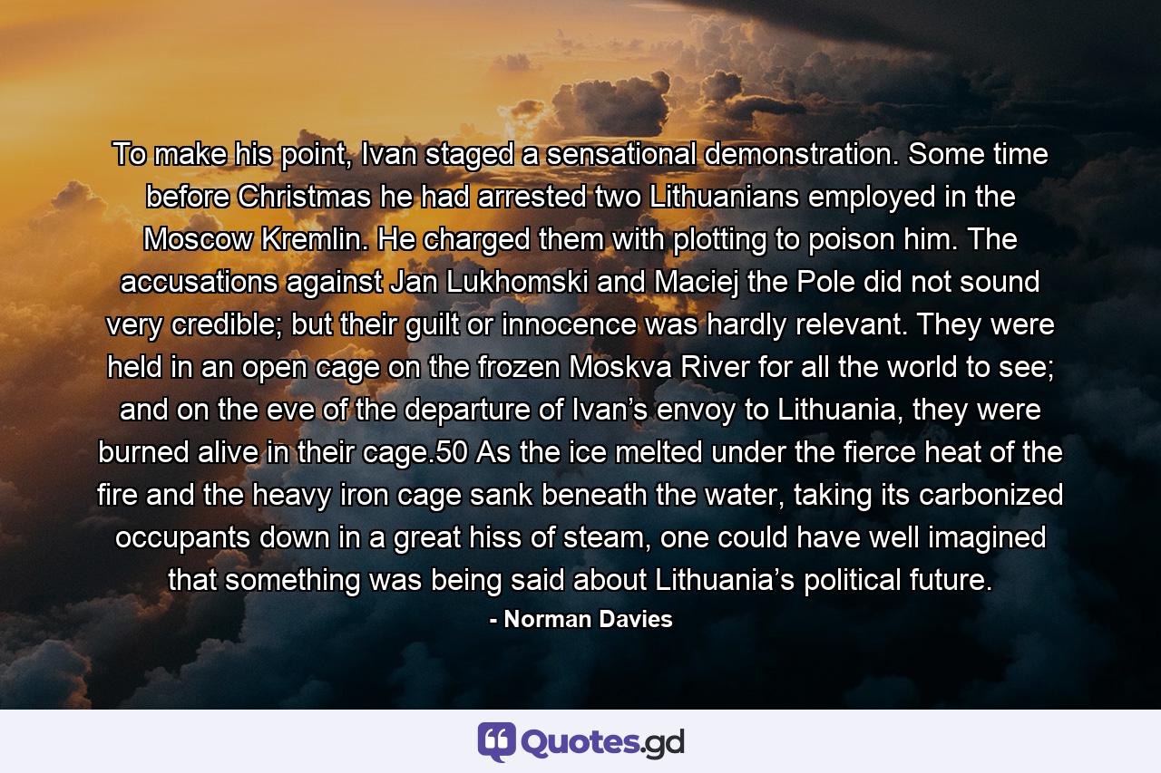 To make his point, Ivan staged a sensational demonstration. Some time before Christmas he had arrested two Lithuanians employed in the Moscow Kremlin. He charged them with plotting to poison him. The accusations against Jan Lukhomski and Maciej the Pole did not sound very credible; but their guilt or innocence was hardly relevant. They were held in an open cage on the frozen Moskva River for all the world to see; and on the eve of the departure of Ivan’s envoy to Lithuania, they were burned alive in their cage.50 As the ice melted under the fierce heat of the fire and the heavy iron cage sank beneath the water, taking its carbonized occupants down in a great hiss of steam, one could have well imagined that something was being said about Lithuania’s political future. - Quote by Norman Davies