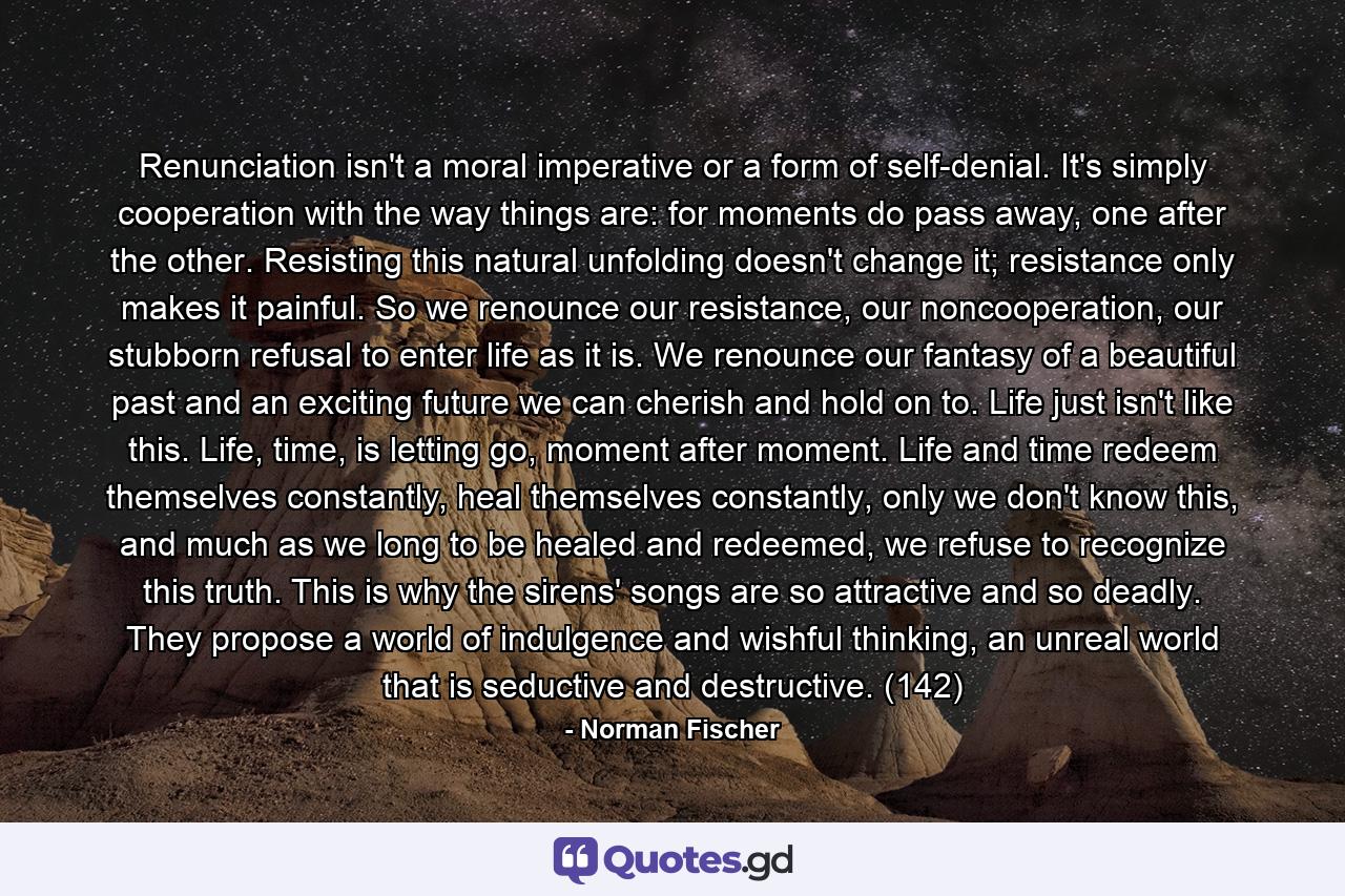 Renunciation isn't a moral imperative or a form of self-denial. It's simply cooperation with the way things are: for moments do pass away, one after the other. Resisting this natural unfolding doesn't change it; resistance only makes it painful. So we renounce our resistance, our noncooperation, our stubborn refusal to enter life as it is. We renounce our fantasy of a beautiful past and an exciting future we can cherish and hold on to. Life just isn't like this. Life, time, is letting go, moment after moment. Life and time redeem themselves constantly, heal themselves constantly, only we don't know this, and much as we long to be healed and redeemed, we refuse to recognize this truth. This is why the sirens' songs are so attractive and so deadly. They propose a world of indulgence and wishful thinking, an unreal world that is seductive and destructive. (142) - Quote by Norman Fischer