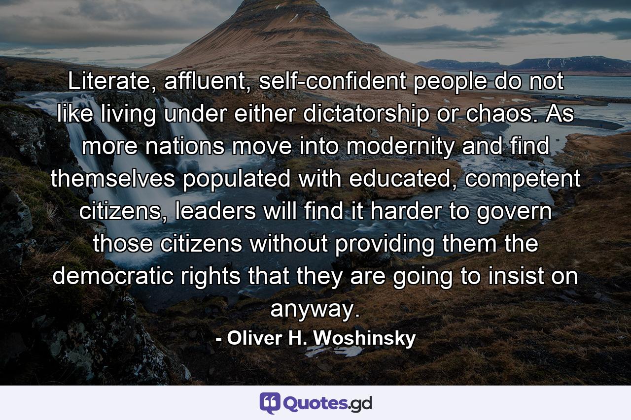 Literate, affluent, self-confident people do not like living under either dictatorship or chaos. As more nations move into modernity and find themselves populated with educated, competent citizens, leaders will find it harder to govern those citizens without providing them the democratic rights that they are going to insist on anyway. - Quote by Oliver H. Woshinsky
