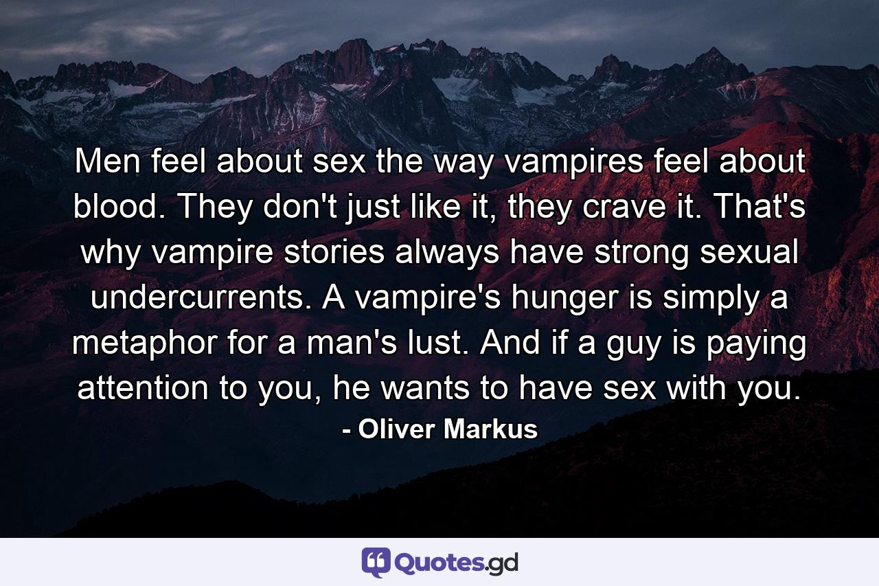 Men feel about sex the way vampires feel about blood. They don't just like it, they crave it. That's why vampire stories always have strong sexual undercurrents. A vampire's hunger is simply a metaphor for a man's lust. And if a guy is paying attention to you, he wants to have sex with you. - Quote by Oliver Markus