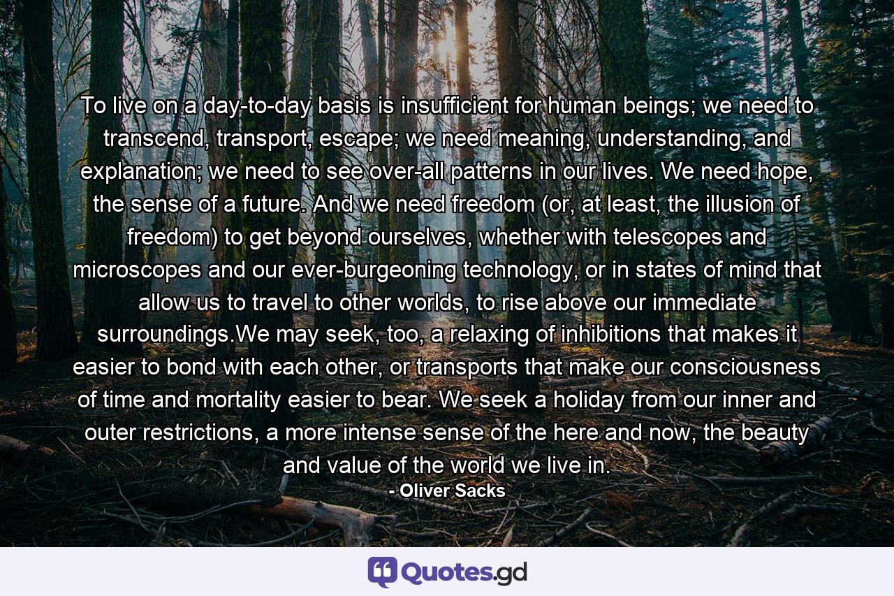 To live on a day-to-day basis is insufficient for human beings; we need to transcend, transport, escape; we need meaning, understanding, and explanation; we need to see over-all patterns in our lives. We need hope, the sense of a future. And we need freedom (or, at least, the illusion of freedom) to get beyond ourselves, whether with telescopes and microscopes and our ever-burgeoning technology, or in states of mind that allow us to travel to other worlds, to rise above our immediate surroundings.We may seek, too, a relaxing of inhibitions that makes it easier to bond with each other, or transports that make our consciousness of time and mortality easier to bear. We seek a holiday from our inner and outer restrictions, a more intense sense of the here and now, the beauty and value of the world we live in. - Quote by Oliver Sacks