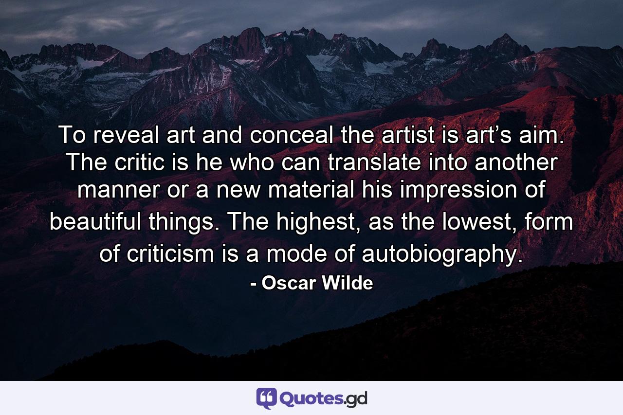 To reveal art and conceal the artist is art’s aim. The critic is he who can translate into another manner or a new material his impression of beautiful things. The highest, as the lowest, form of criticism is a mode of autobiography. - Quote by Oscar Wilde