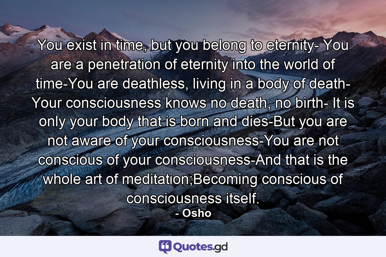 You exist in time, but you belong to eternity- You are a penetration of eternity into the world of time-You are deathless, living in a body of death- Your consciousness knows no death, no birth- It is only your body that is born and dies-But you are not aware of your consciousness-You are not conscious of your consciousness-And that is the whole art of meditation;Becoming conscious of consciousness itself. - Quote by Osho