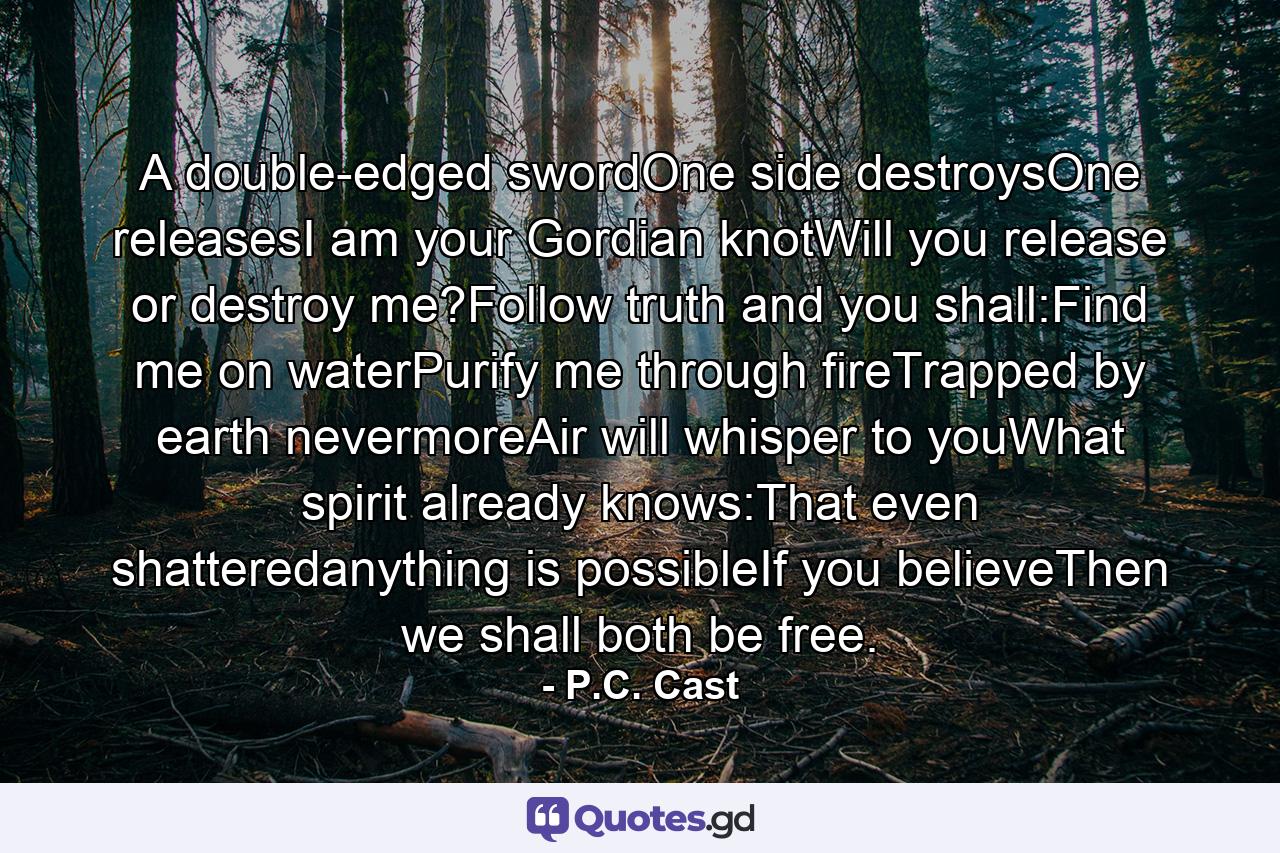 A double-edged swordOne side destroysOne releasesI am your Gordian knotWill you release or destroy me?Follow truth and you shall:Find me on waterPurify me through fireTrapped by earth nevermoreAir will whisper to youWhat spirit already knows:That even shatteredanything is possibleIf you believeThen we shall both be free. - Quote by P.C. Cast