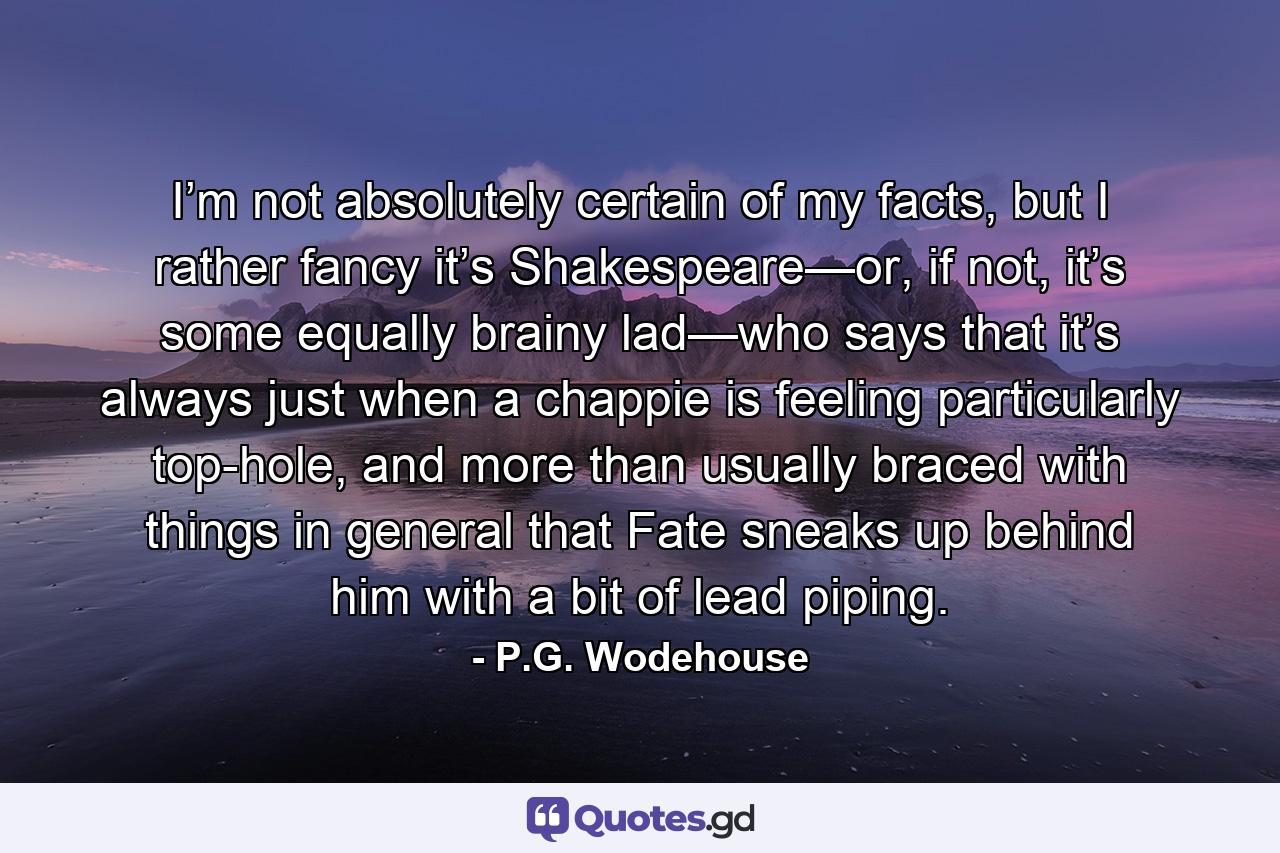 I’m not absolutely certain of my facts, but I rather fancy it’s Shakespeare—or, if not, it’s some equally brainy lad—who says that it’s always just when a chappie is feeling particularly top-hole, and more than usually braced with things in general that Fate sneaks up behind him with a bit of lead piping. - Quote by P.G. Wodehouse