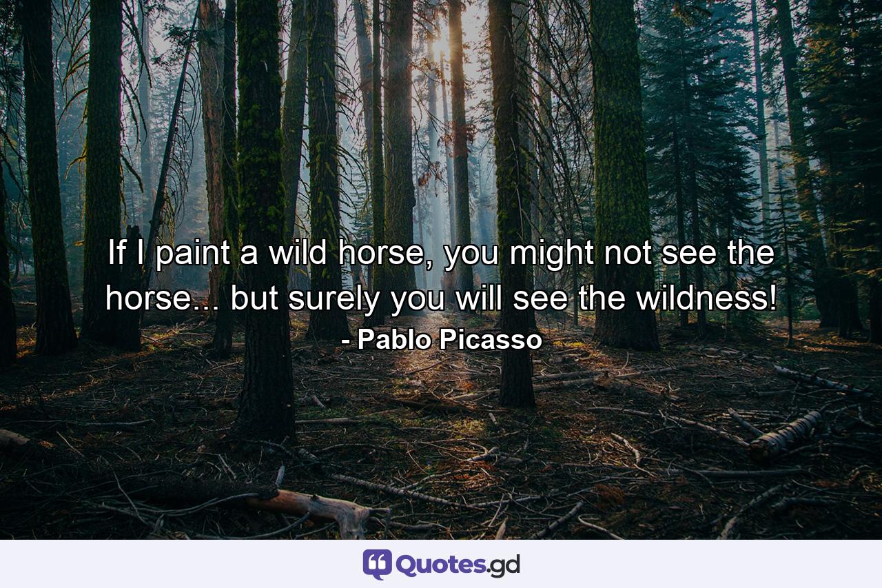 If I paint a wild horse, you might not see the horse... but surely you will see the wildness! - Quote by Pablo Picasso