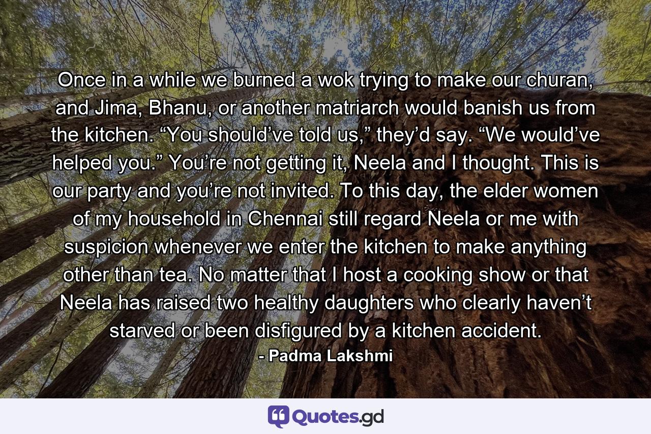 Once in a while we burned a wok trying to make our churan, and Jima, Bhanu, or another matriarch would banish us from the kitchen. “You should’ve told us,” they’d say. “We would’ve helped you.” You’re not getting it, Neela and I thought. This is our party and you’re not invited. To this day, the elder women of my household in Chennai still regard Neela or me with suspicion whenever we enter the kitchen to make anything other than tea. No matter that I host a cooking show or that Neela has raised two healthy daughters who clearly haven’t starved or been disfigured by a kitchen accident. - Quote by Padma Lakshmi