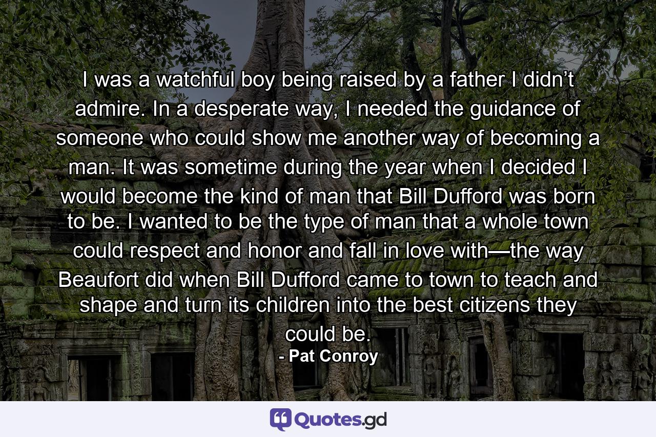 I was a watchful boy being raised by a father I didn’t admire. In a desperate way, I needed the guidance of someone who could show me another way of becoming a man. It was sometime during the year when I decided I would become the kind of man that Bill Dufford was born to be. I wanted to be the type of man that a whole town could respect and honor and fall in love with—the way Beaufort did when Bill Dufford came to town to teach and shape and turn its children into the best citizens they could be. - Quote by Pat Conroy