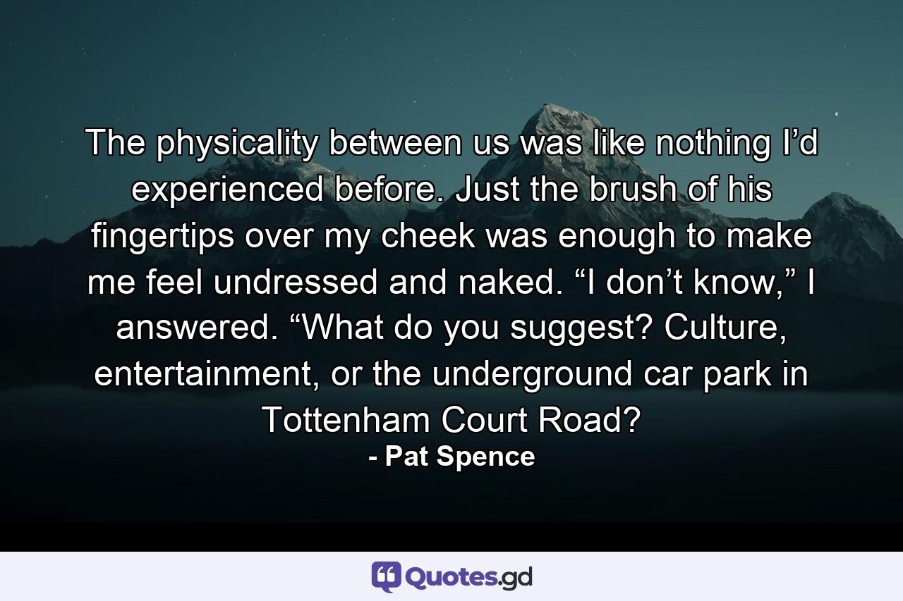 The physicality between us was like nothing I’d experienced before. Just the brush of his fingertips over my cheek was enough to make me feel undressed and naked. “I don’t know,” I answered. “What do you suggest? Culture, entertainment, or the underground car park in Tottenham Court Road? - Quote by Pat Spence