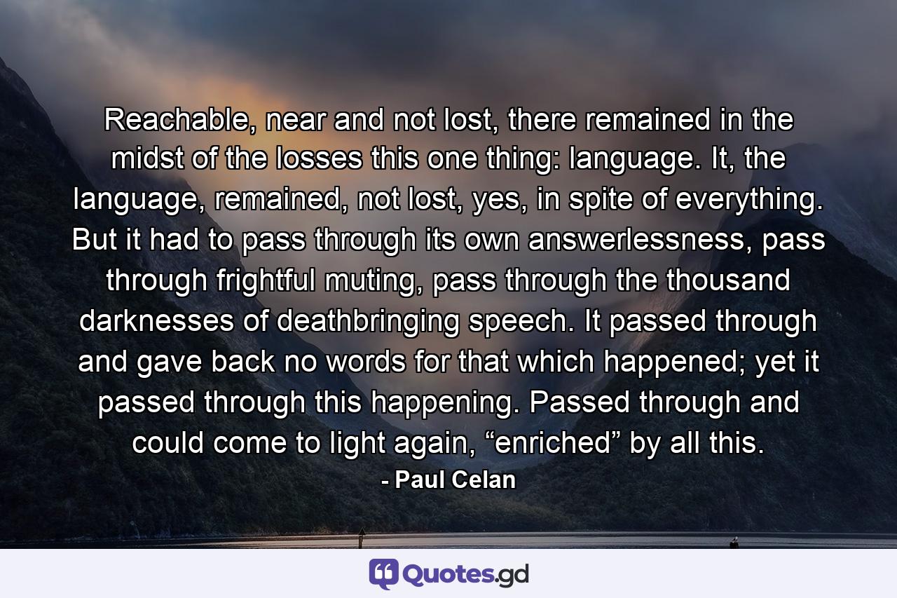 Reachable, near and not lost, there remained in the midst of the losses this one thing: language. It, the language, remained, not lost, yes, in spite of everything. But it had to pass through its own answerlessness, pass through frightful muting, pass through the thousand darknesses of deathbringing speech. It passed through and gave back no words for that which happened; yet it passed through this happening. Passed through and could come to light again, “enriched” by all this. - Quote by Paul Celan