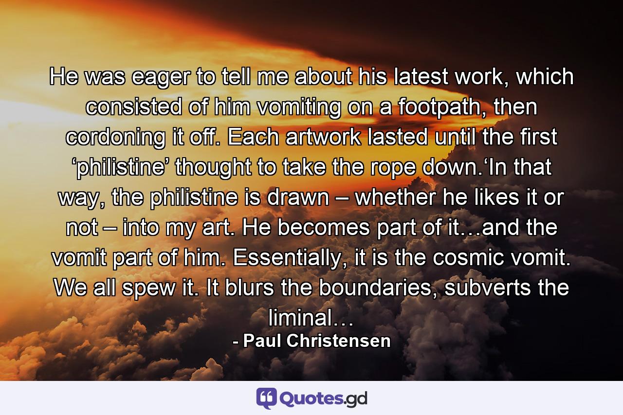 He was eager to tell me about his latest work, which consisted of him vomiting on a footpath, then cordoning it off. Each artwork lasted until the first ‘philistine’ thought to take the rope down.‘In that way, the philistine is drawn – whether he likes it or not – into my art. He becomes part of it…and the vomit part of him. Essentially, it is the cosmic vomit. We all spew it. It blurs the boundaries, subverts the liminal… - Quote by Paul Christensen