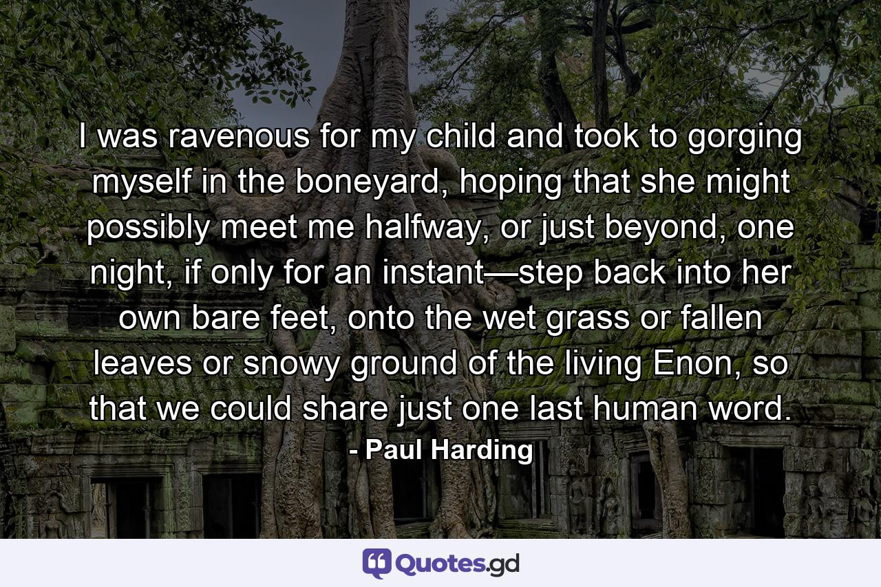 I was ravenous for my child and took to gorging myself in the boneyard, hoping that she might possibly meet me halfway, or just beyond, one night, if only for an instant—step back into her own bare feet, onto the wet grass or fallen leaves or snowy ground of the living Enon, so that we could share just one last human word. - Quote by Paul Harding