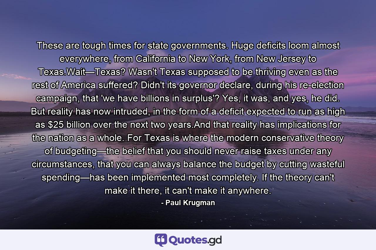 These are tough times for state governments. Huge deficits loom almost everywhere, from California to New York, from New Jersey to Texas.Wait—Texas? Wasn't Texas supposed to be thriving even as the rest of America suffered? Didn't its governor declare, during his re-election campaign, that 'we have billions in surplus'? Yes, it was, and yes, he did. But reality has now intruded, in the form of a deficit expected to run as high as $25 billion over the next two years.And that reality has implications for the nation as a whole. For Texas is where the modern conservative theory of budgeting—the belief that you should never raise taxes under any circumstances, that you can always balance the budget by cutting wasteful spending—has been implemented most completely. If the theory can't make it there, it can't make it anywhere. - Quote by Paul Krugman