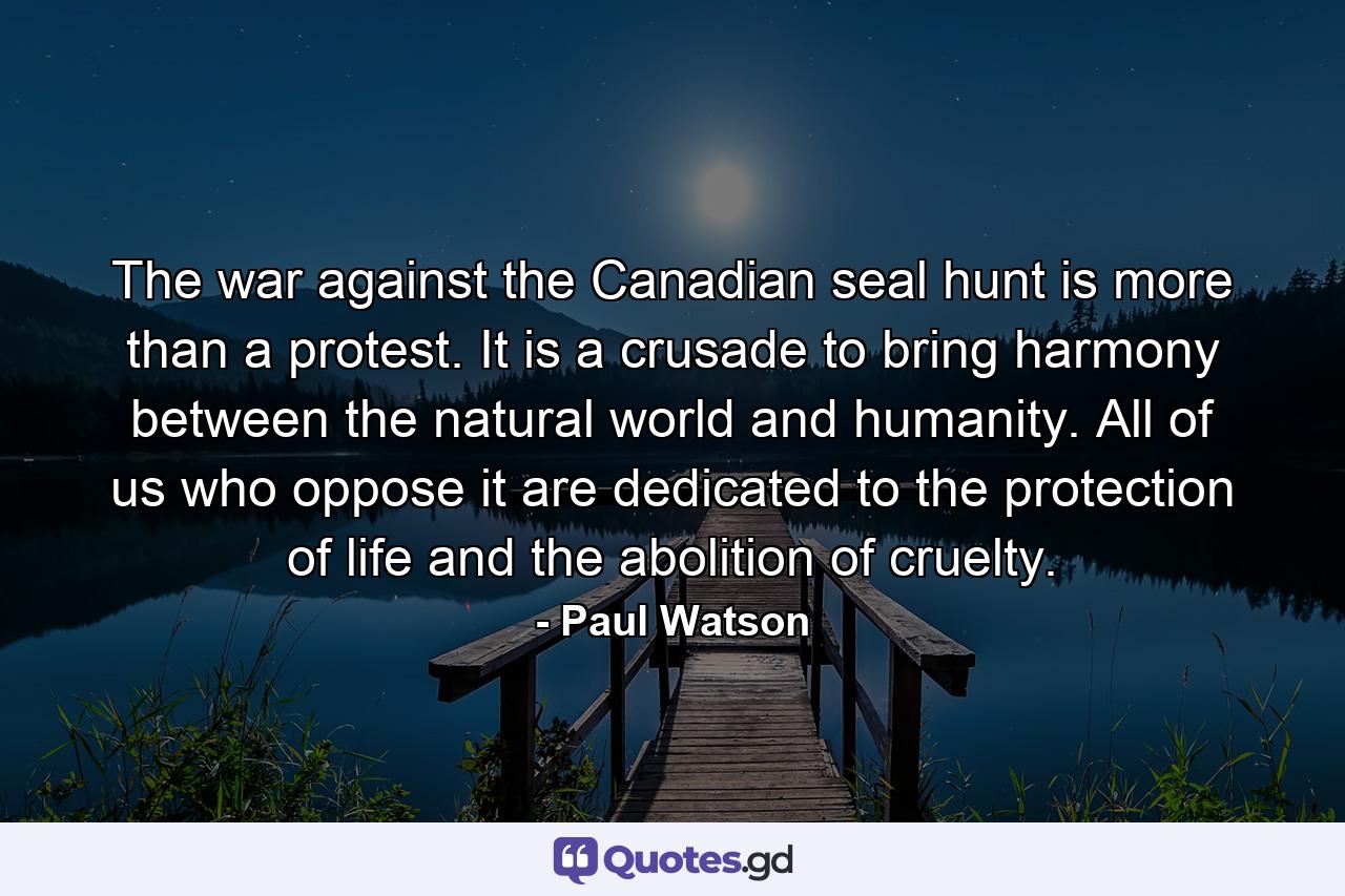 The war against the Canadian seal hunt is more than a protest. It is a crusade to bring harmony between the natural world and humanity. All of us who oppose it are dedicated to the protection of life and the abolition of cruelty. - Quote by Paul Watson