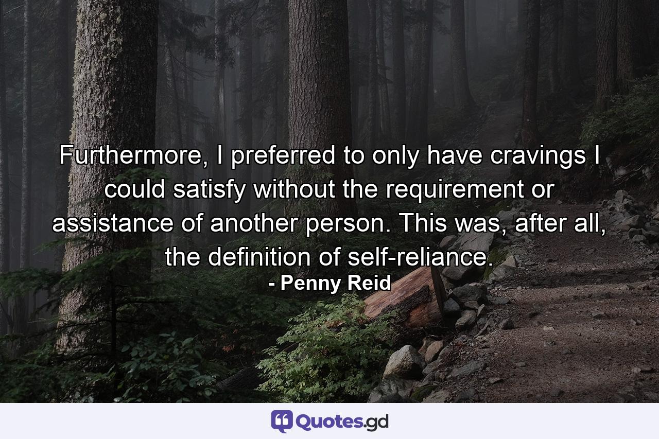 Furthermore, I preferred to only have cravings I could satisfy without the requirement or assistance of another person. This was, after all, the definition of self-reliance. - Quote by Penny Reid