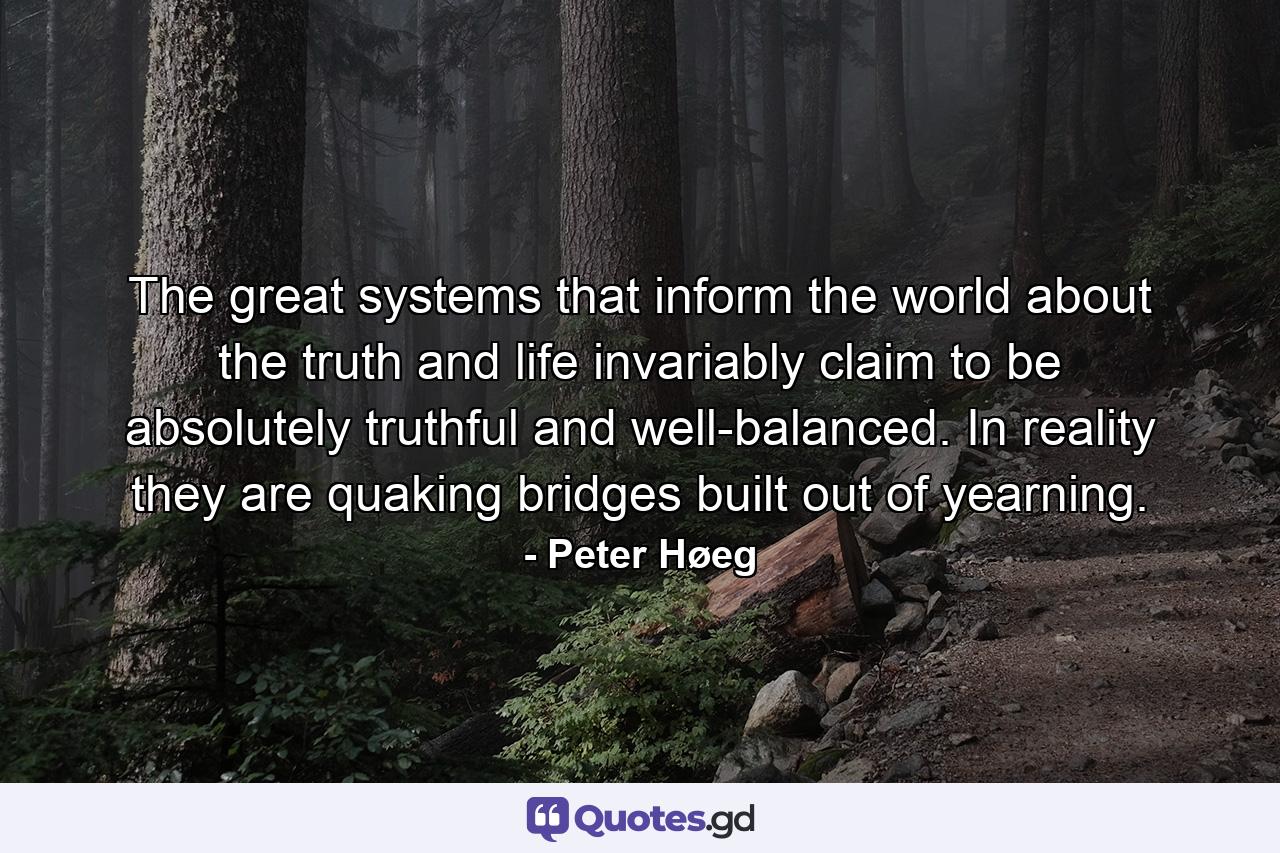 The great systems that inform the world about the truth and life invariably claim to be absolutely truthful and well-balanced. In reality they are quaking bridges built out of yearning. - Quote by Peter Høeg