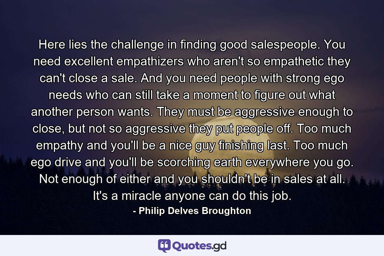 Here lies the challenge in finding good salespeople. You need excellent empathizers who aren't so empathetic they can't close a sale. And you need people with strong ego needs who can still take a moment to figure out what another person wants. They must be aggressive enough to close, but not so aggressive they put people off. Too much empathy and you'll be a nice guy finishing last. Too much ego drive and you'll be scorching earth everywhere you go. Not enough of either and you shouldn't be in sales at all. It's a miracle anyone can do this job. - Quote by Philip Delves Broughton