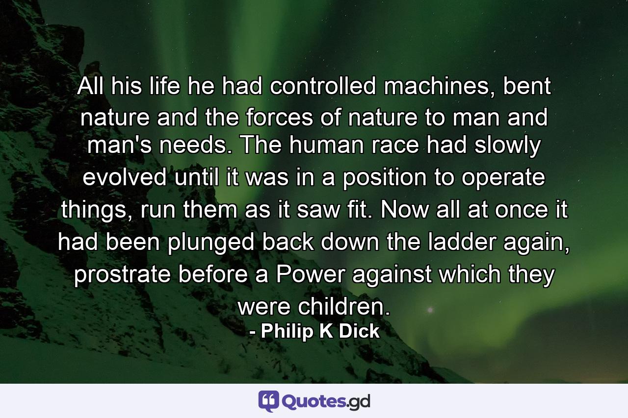 All his life he had controlled machines, bent nature and the forces of nature to man and man's needs. The human race had slowly evolved until it was in a position to operate things, run them as it saw fit. Now all at once it had been plunged back down the ladder again, prostrate before a Power against which they were children. - Quote by Philip K Dick