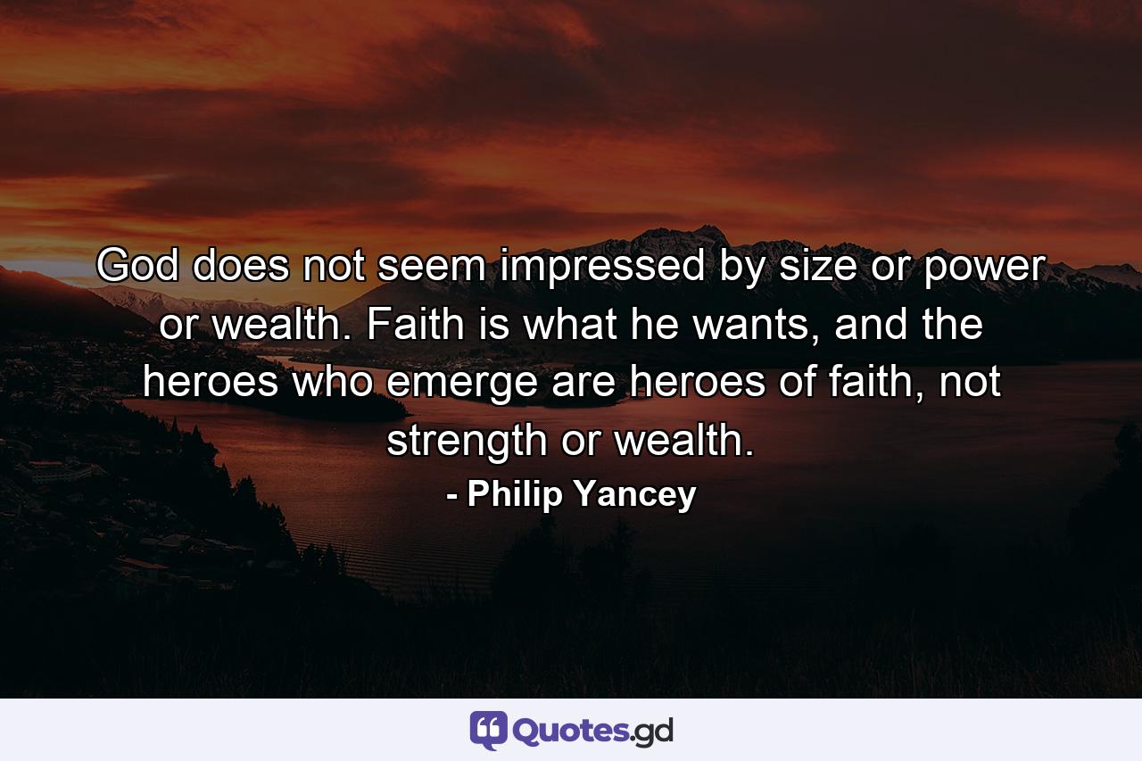 God does not seem impressed by size or power or wealth. Faith is what he wants, and the heroes who emerge are heroes of faith, not strength or wealth. - Quote by Philip Yancey