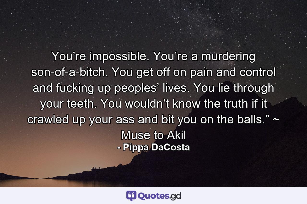 You’re impossible. You’re a murdering son-of-a-bitch. You get off on pain and control and fucking up peoples’ lives. You lie through your teeth. You wouldn’t know the truth if it crawled up your ass and bit you on the balls.” ~ Muse to Akil - Quote by Pippa DaCosta