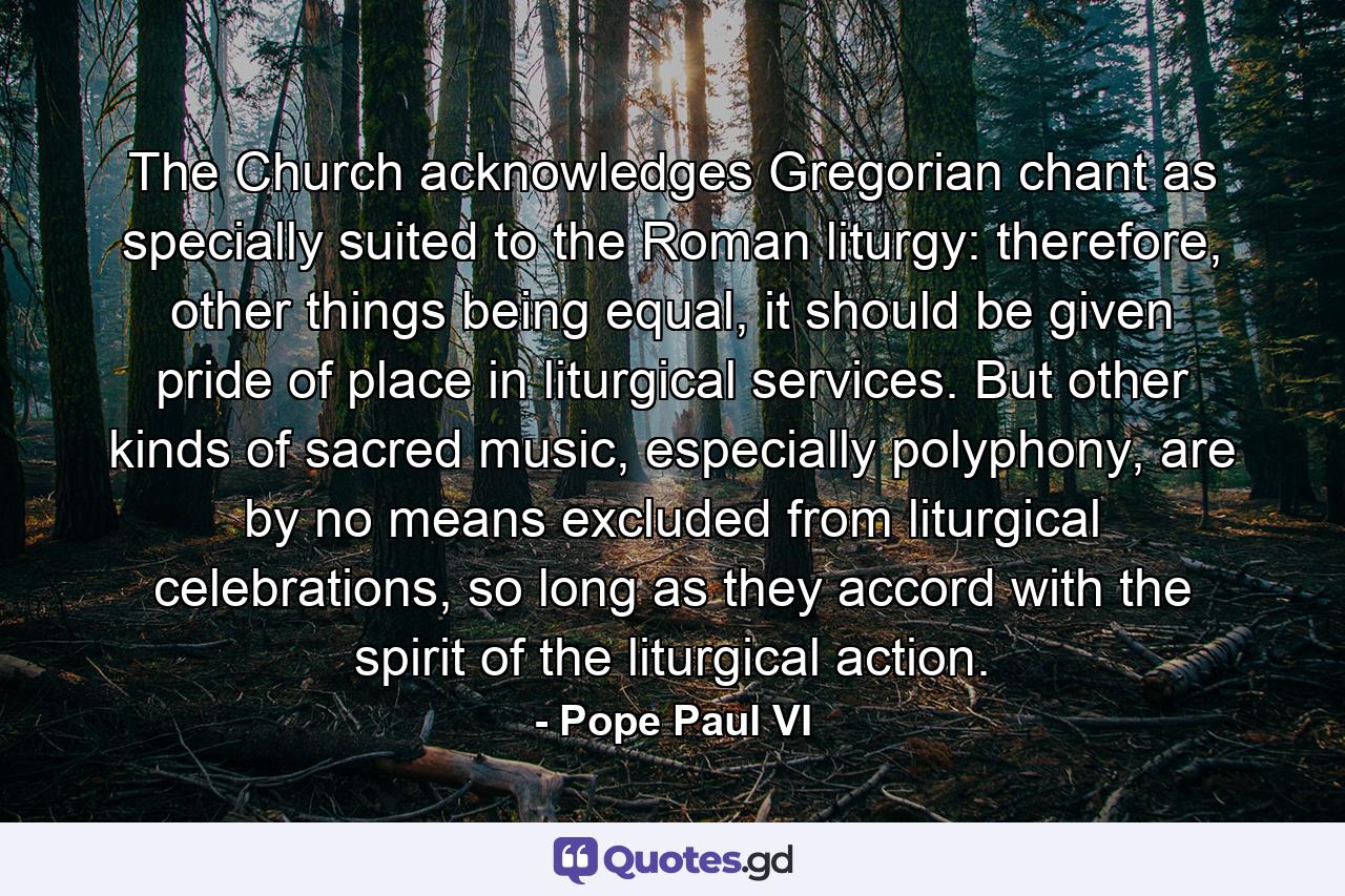 The Church acknowledges Gregorian chant as specially suited to the Roman liturgy: therefore, other things being equal, it should be given pride of place in liturgical services. But other kinds of sacred music, especially polyphony, are by no means excluded from liturgical celebrations, so long as they accord with the spirit of the liturgical action. - Quote by Pope Paul VI